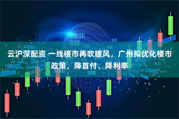 云沪深配资 一线楼市再吹暖风，广州拟优化楼市政策，降首付、降利率