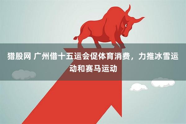 猎股网 广州借十五运会促体育消费，力推冰雪运动和赛马运动