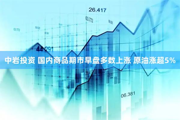 中岩投资 国内商品期市早盘多数上涨 原油涨超5%