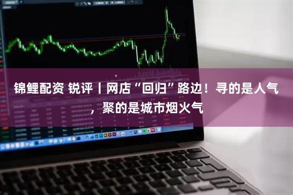 锦鲤配资 锐评丨网店“回归”路边！寻的是人气，聚的是城市烟火气