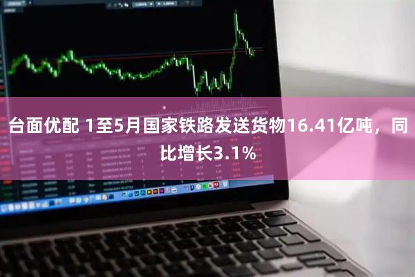 台面优配 1至5月国家铁路发送货物16.41亿吨，同比增长3.1%