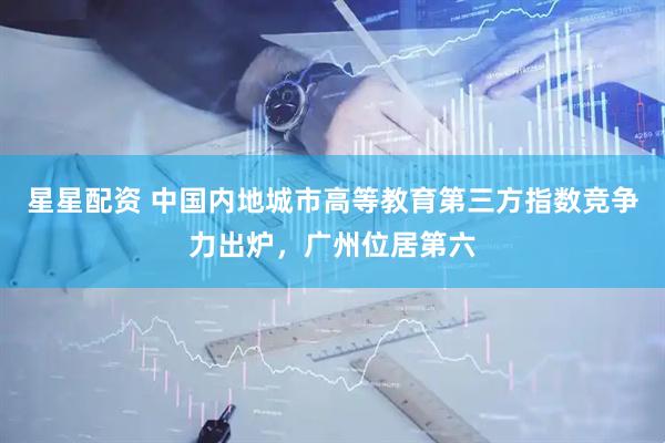 星星配资 中国内地城市高等教育第三方指数竞争力出炉，广州位居第六