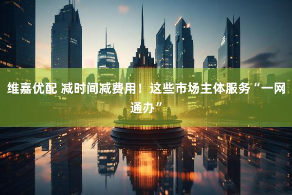 维嘉优配 减时间减费用！这些市场主体服务“一网通办”