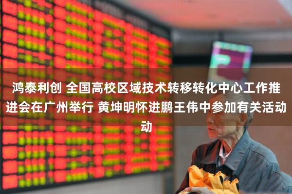 鸿泰利创 全国高校区域技术转移转化中心工作推进会在广州举行 黄坤明怀进鹏王伟中参加有关活动