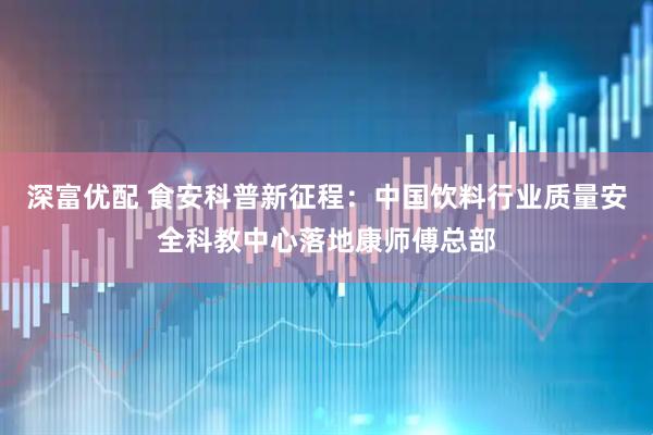 深富优配 食安科普新征程：中国饮料行业质量安全科教中心落地康师傅总部