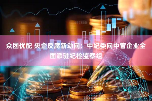 众团优配 央企反腐新动向：中纪委向中管企业全面派驻纪检监察组