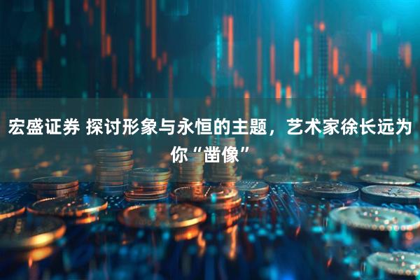 宏盛证券 探讨形象与永恒的主题，艺术家徐长远为你“凿像”
