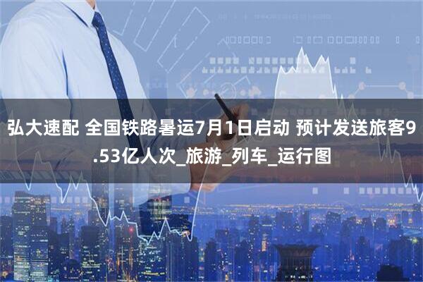 弘大速配 全国铁路暑运7月1日启动 预计发送旅客9.53亿人次_旅游_列车_运行图