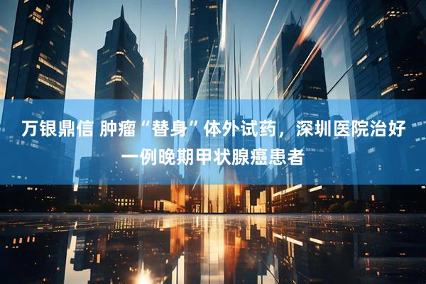 万银鼎信 肿瘤“替身”体外试药，深圳医院治好一例晚期甲状腺癌患者