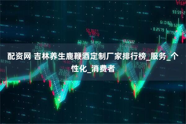配资网 吉林养生鹿鞭酒定制厂家排行榜_服务_个性化_消费者