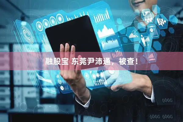 融股宝 东莞尹沛通，被查！