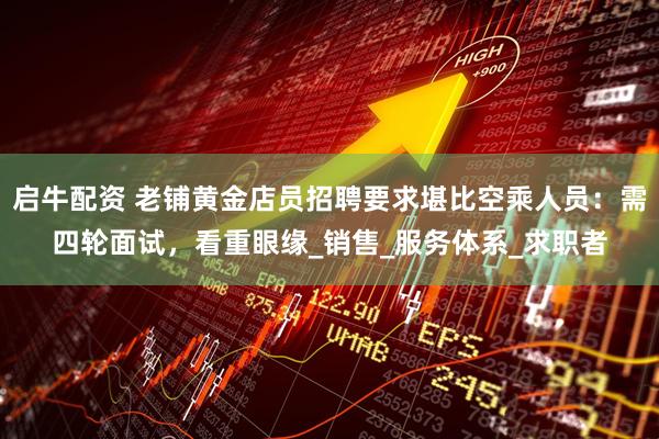 启牛配资 老铺黄金店员招聘要求堪比空乘人员：需四轮面试，看重眼缘_销售_服务体系_求职者