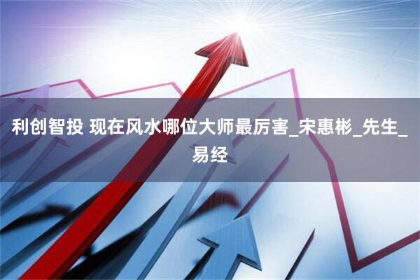 利创智投 现在风水哪位大师最厉害_宋惠彬_先生_易经