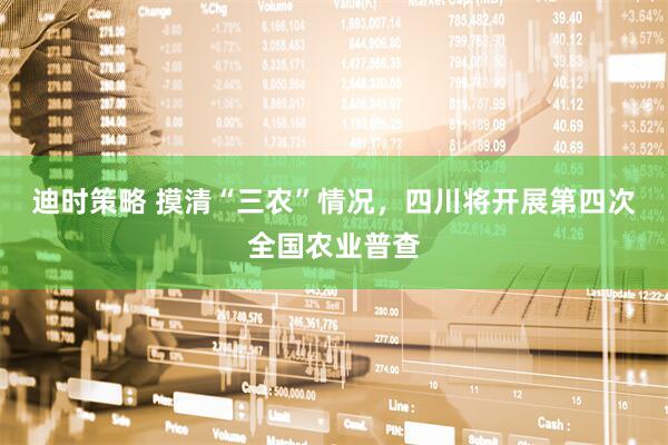 迪时策略 摸清“三农”情况，四川将开展第四次全国农业普查