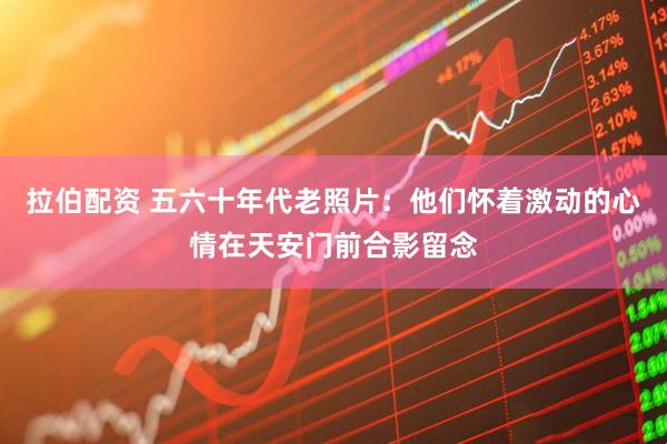 拉伯配资 五六十年代老照片:他们怀着激动的心情在天安门前合影留念