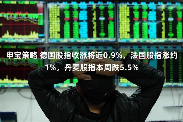 申宝策略 德国股指收涨将近0.9%,法国股指涨约1%,丹麦股指本周跌5.5%