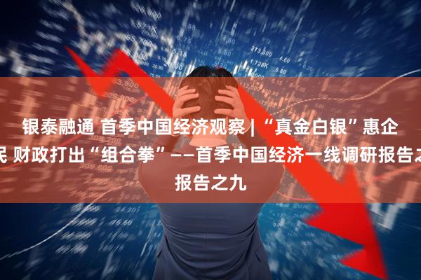 银泰融通 首季中国经济观察 | “真金白银”惠企利民 财政打出“组合拳”——首季中国经济一线调研报告之九
