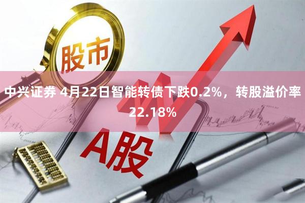 中兴证券 4月22日智能转债下跌0.2%，转股溢价率22.18%