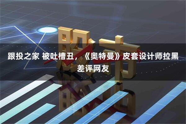 跟投之家 被吐槽丑，《奥特曼》皮套设计师拉黑差评网友