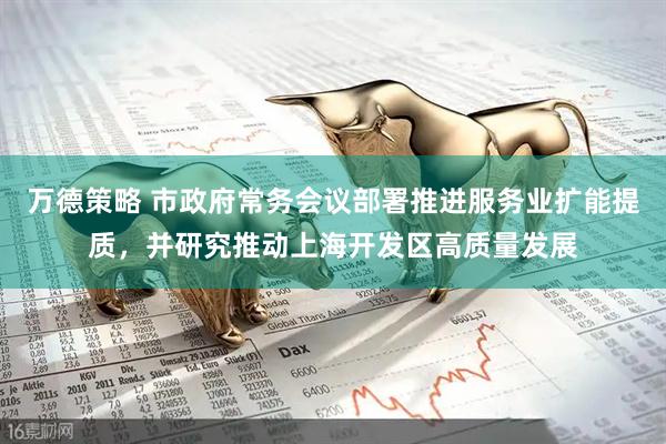 万德策略 市政府常务会议部署推进服务业扩能提质，并研究推动上海开发区高质量发展